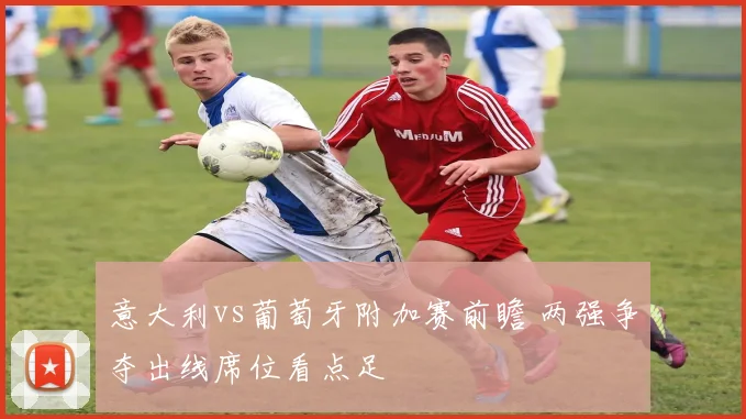 意大利vs葡萄牙附加赛前瞻 两强争夺出线席位看点足