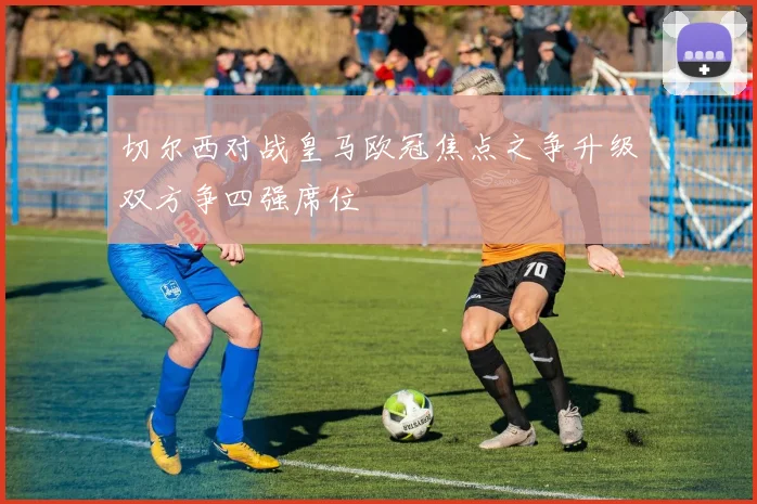 切尔西对战皇马欧冠焦点之争升级双方争四强席位