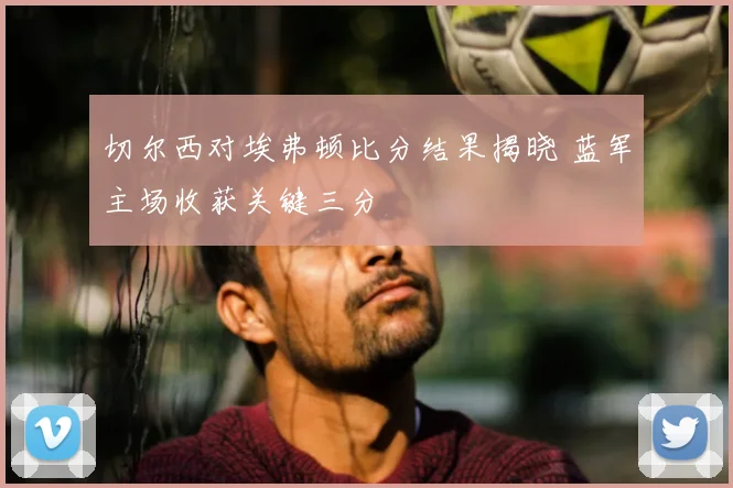 切尔西对埃弗顿比分结果揭晓 蓝军主场收获关键三分