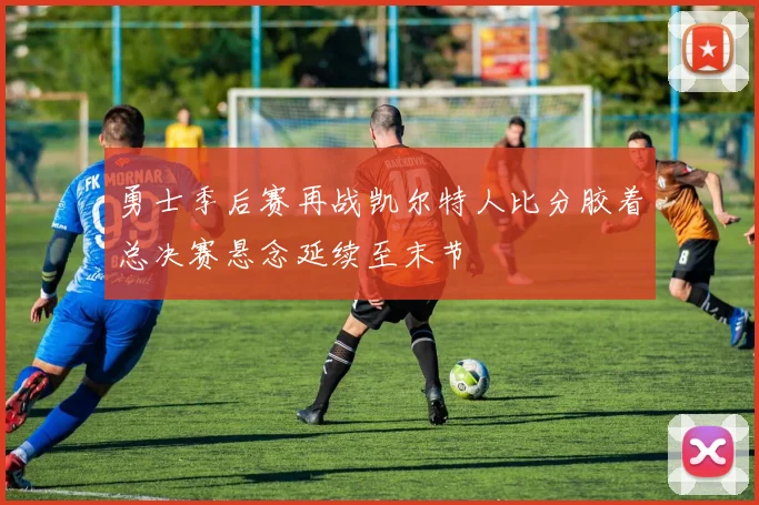 勇士季后赛再战凯尔特人比分胶着总决赛悬念延续至末节