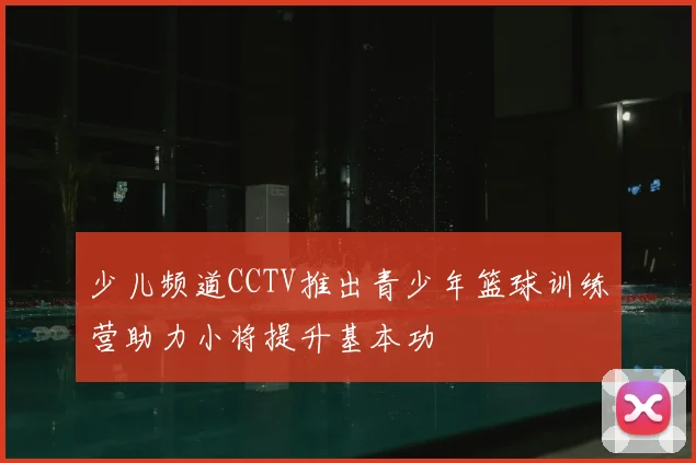 少儿频道CCTV推出青少年篮球训练营助力小将提升基本功