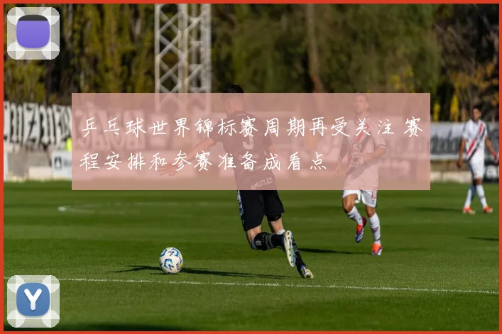 乒乓球世界锦标赛周期再受关注 赛程安排和参赛准备成看点