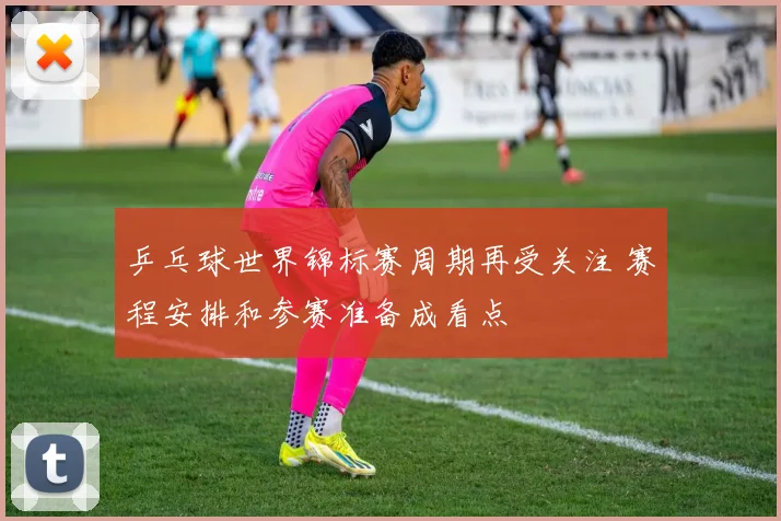 乒乓球世界锦标赛周期再受关注 赛程安排和参赛准备成看点