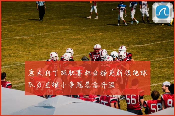 意大利丁级联赛积分榜更新领跑球队分差缩小争冠悬念升温