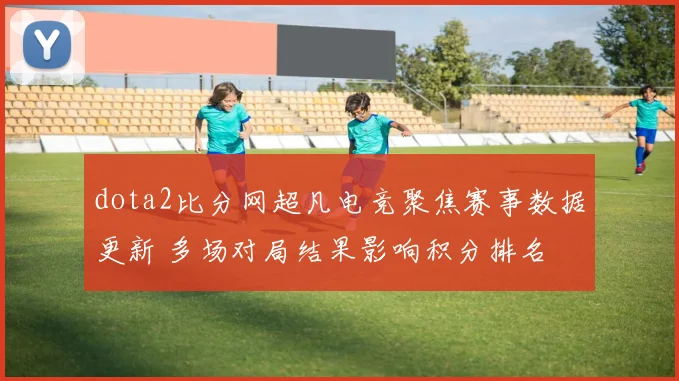 dota2比分网超凡电竞聚焦赛事数据更新 多场对局结果影响积分排名