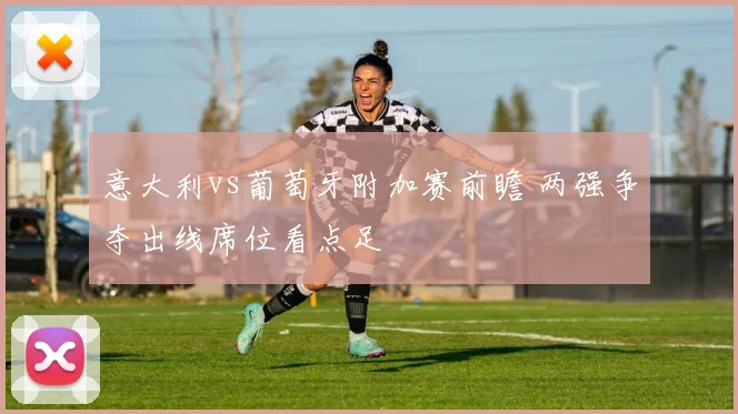 意大利vs葡萄牙附加赛前瞻 两强争夺出线席位看点足